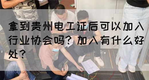 拿到贵州电工证后可以加入行业协会吗？加入有什么好处？(图1)