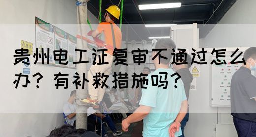贵州电工证复审不通过怎么办？有补救措施吗？