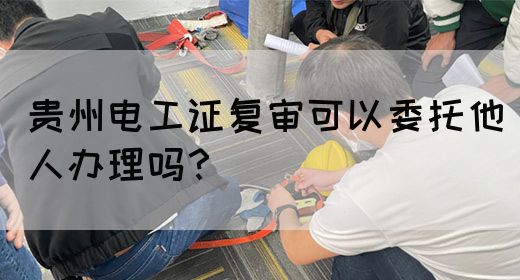 贵州电工证复审可以委托他人办理吗？