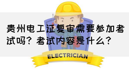 贵州电工证复审需要参加考试吗？考试内容是什么？