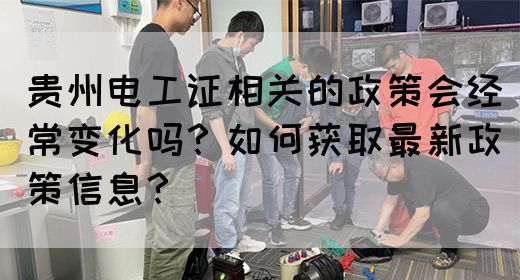 贵州电工证相关的政策会经常变化吗？如何获取最新政策信息？