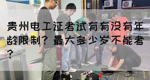 贵州电工证考试有有没有年龄限制？最大多少岁不能考？