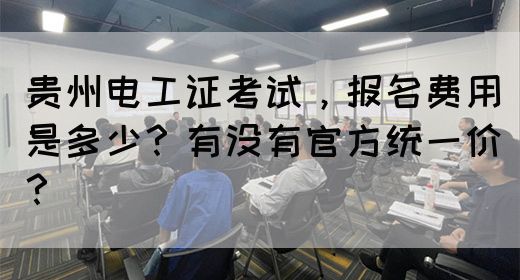 贵州电工证考试，报名费用是多少？有没有官方统一价？