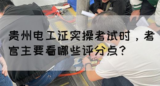 贵州电工证实操考试时，考官主要看哪些评分点？