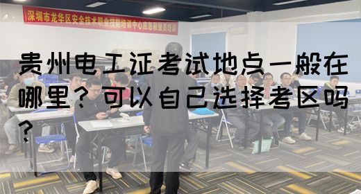 贵州电工证考试地点一般在哪里？可以自己选择考区吗？