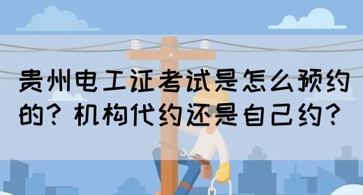 贵州电工证考试是怎么预约的？机构代约还是自己约？