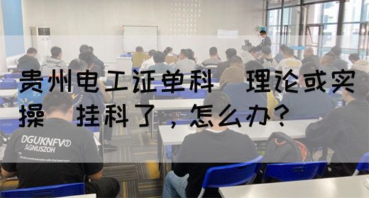 贵州电工证单科（理论或实操）挂科了，怎么办？