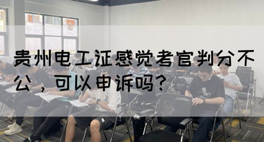 贵州电工证感觉考官判分不公，可以申诉吗？(图1)