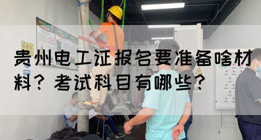 贵州电工证报名要准备啥材料？考试科目有哪些？