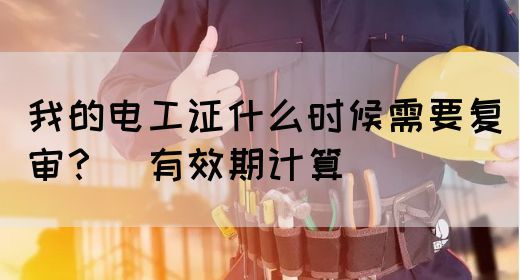 我的电工证什么时候需要复审？（有效期计算）