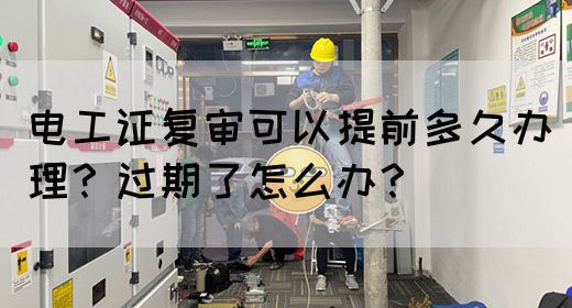 电工证复审可以提前多久办理？过期了怎么办？