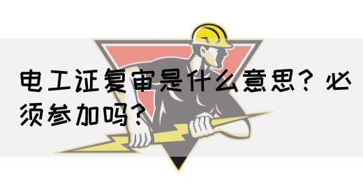 电工证复审是什么意思？必须参加吗？