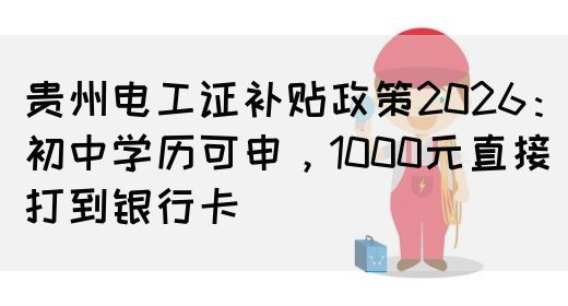 贵州电工证补贴政策2026：初中学历可申，1000元直接打到银行卡(图1)