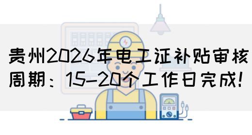 贵州2026年电工证补贴审核周期：15-20个工作日完成！