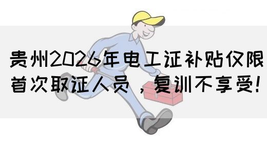 贵州2026年电工证补贴仅限首次取证人员，复训不享受！