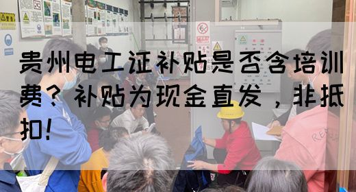 贵州电工证补贴是否含培训费？补贴为现金直发，非抵扣！