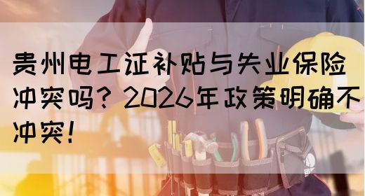贵州电工证补贴与失业保险冲突吗？2026年政策明确不冲突！