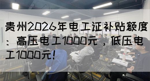贵州2026年电工证补贴额度：高压电工1000元，低压电工1000元！