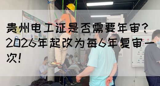 贵州电工证是否需要年审？2026年起改为每6年复审一次！