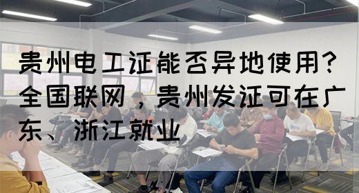 贵州电工证能否异地使用？全国联网，贵州发证可在广东、浙江就业