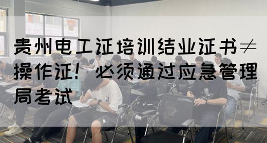 贵州电工证培训结业证书≠操作证！必须通过应急管理局考试