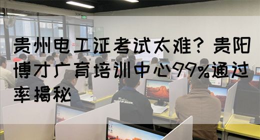 贵州电工证考试太难？贵阳博才广育培训中心99%通过率揭秘