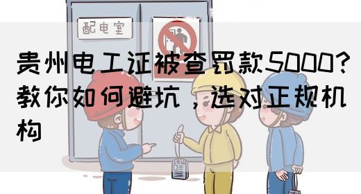 贵州电工证被查罚款5000？教你如何避坑，选对正规机构
