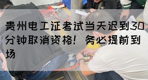 贵州电工证考试当天迟到30分钟取消资格！务必提前到场