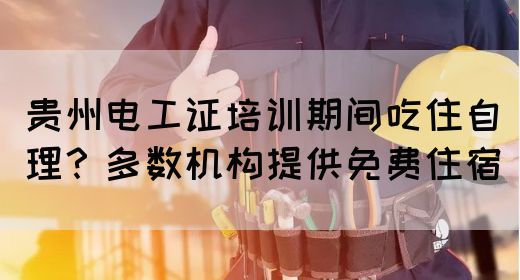 贵州电工证培训期间吃住自理？多数机构提供免费住宿