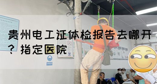 贵州电工证体检报告去哪开？指定医院