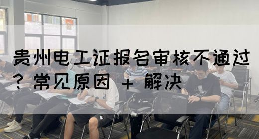 贵州电工证报名审核不通过？常见原因 + 解决(图1)