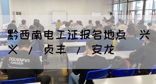 黔西南电工证报名地点（兴义 / 贞丰 / 安龙）