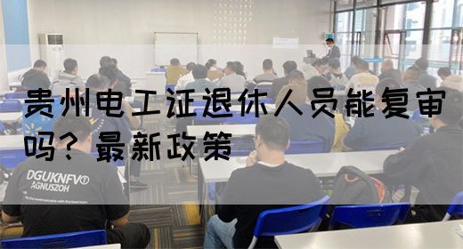 贵州电工证退休人员能复审吗？最新政策(图1)