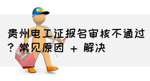 贵州电工证报名审核不通过？常见原因 + 解决