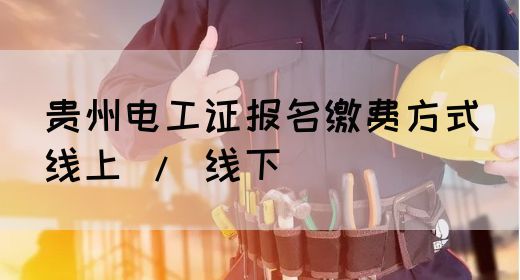 贵州电工证报名缴费方式（线上 / 线下）