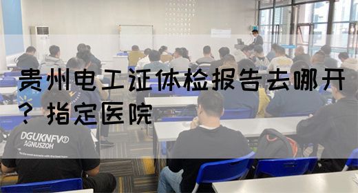 贵州电工证体检报告去哪开？指定医院