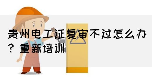 贵州电工证复审不过怎么办？重新培训