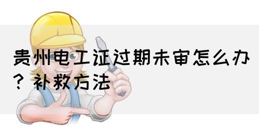 贵州电工证过期未审怎么办？补救方法