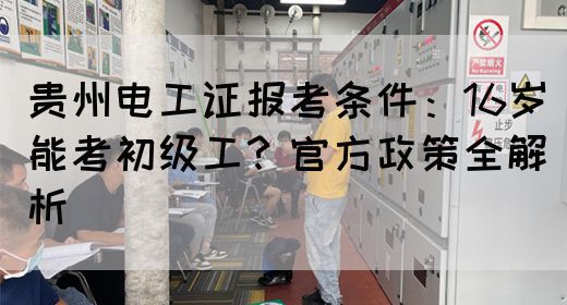 贵州电工证报考条件：16岁能考初级工？官方政策全解析