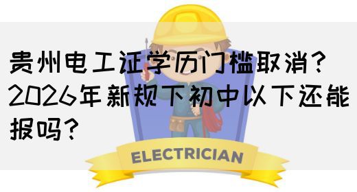 贵州电工证学历门槛取消？2026年新规下初中以下还能报吗？