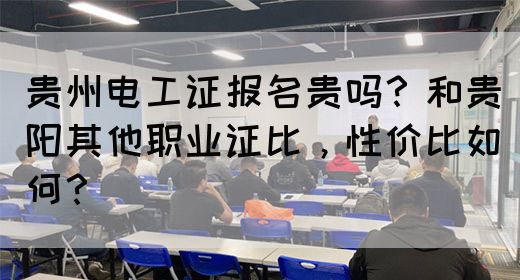 贵州电工证报名贵吗？和贵阳其他职业证比，性价比如何？