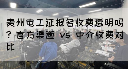 贵州电工证报名收费透明吗？官方渠道 vs 中介收费对比