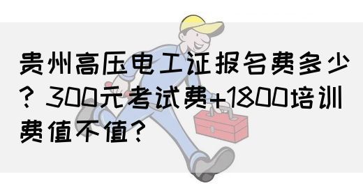 贵州高压电工证报名费多少？300元考试费+1800培训费值不值？