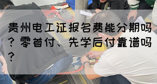 贵州电工证报名费能分期吗？零首付、先学后付靠谱吗？
