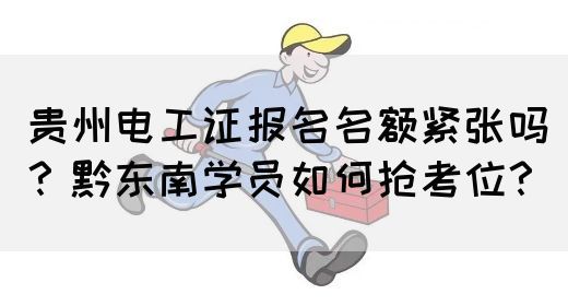 贵州电工证报名名额紧张吗？黔东南学员如何抢考位？