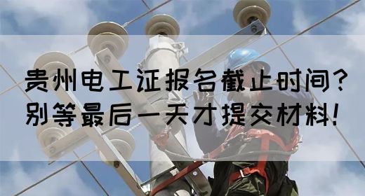 贵州电工证报名截止时间？别等最后一天才提交材料！