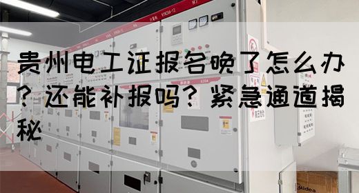 贵州电工证报名晚了怎么办？还能补报吗？紧急通道揭秘