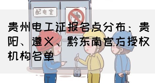 贵州电工证报名点分布：贵阳、遵义、黔东南官方授权机构名单