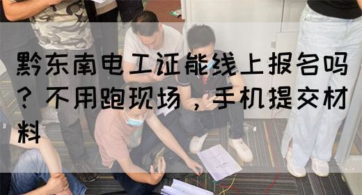 黔东南电工证能线上报名吗？不用跑现场，手机提交材料