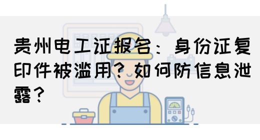 贵州电工证报名：身份证复印件被滥用？如何防信息泄露？